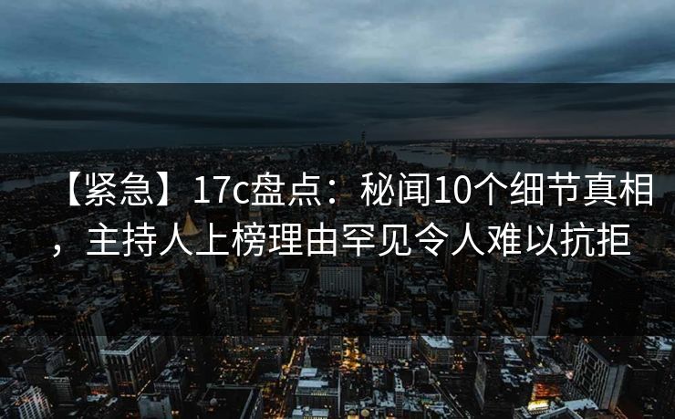 【紧急】17c盘点：秘闻10个细节真相，主持人上榜理由罕见令人难以抗拒