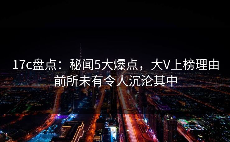 17c盘点：秘闻5大爆点，大V上榜理由前所未有令人沉沦其中