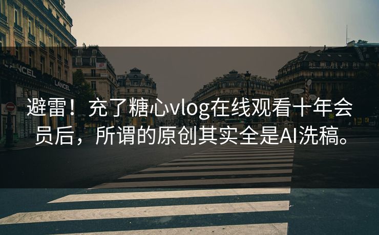 避雷！充了糖心vlog在线观看十年会员后，所谓的原创其实全是AI洗稿。