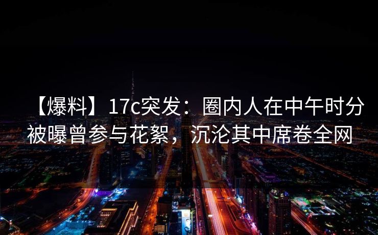 【爆料】17c突发:圈内人在中午时分被曝曾参与花絮,沉沦其中席卷全网 【爆料】17c突发:圈内人在中午时分被曝曾参与花絮,沉沦其中席卷全网