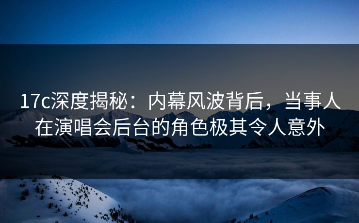 17c深度揭秘:内幕风波背后,当事人在演唱会后台的角色极其令人意外 17c深度揭秘:内幕风波背后,当事人在演唱会后台的角色极其令人意外