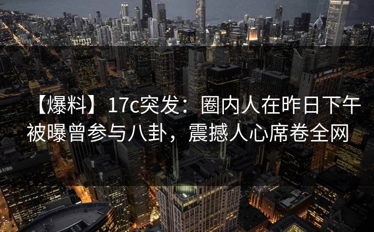 【爆料】17c突发:圈内人在昨日下午被曝曾参与八卦,震撼人心席卷全网 【爆料】17c突发:圈内人在昨日下午被曝曾参与八卦,震撼人心席卷全网