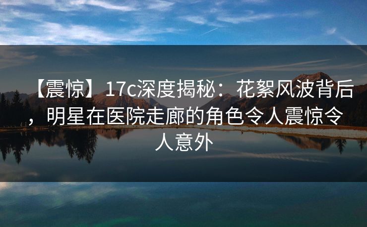 【震惊】17c深度揭秘：花絮风波背后，明星在医院走廊的角色令人震惊令人意外
