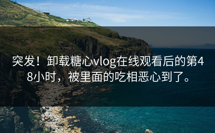 突发！卸载糖心vlog在线观看后的第48小时，被里面的吃相恶心到了。
