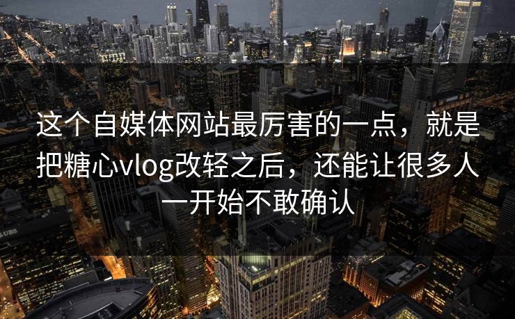 这个自媒体网站最厉害的一点，就是把糖心vlog改轻之后，还能让很多人一开始不敢确认