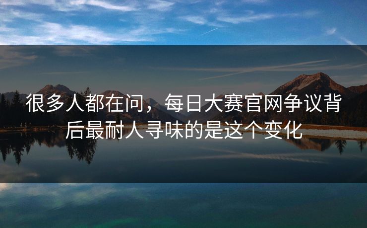 很多人都在问，每日大赛官网争议背后最耐人寻味的是这个变化