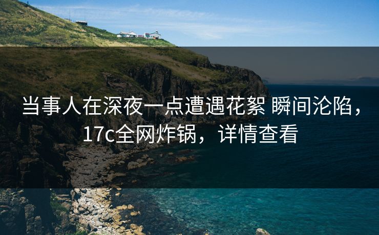当事人在深夜一点遭遇花絮 瞬间沦陷，17c全网炸锅，详情查看