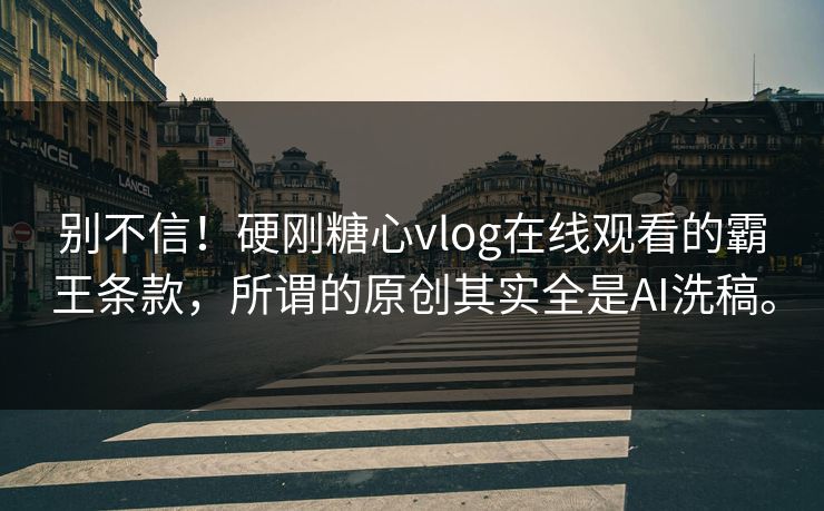 别不信！硬刚糖心vlog在线观看的霸王条款，所谓的原创其实全是AI洗稿。