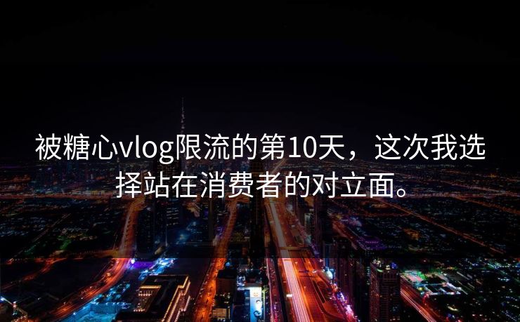 被糖心vlog限流的第10天，这次我选择站在消费者的对立面。