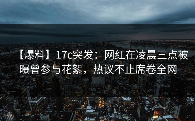 【爆料】17c突发：网红在凌晨三点被曝曾参与花絮，热议不止席卷全网