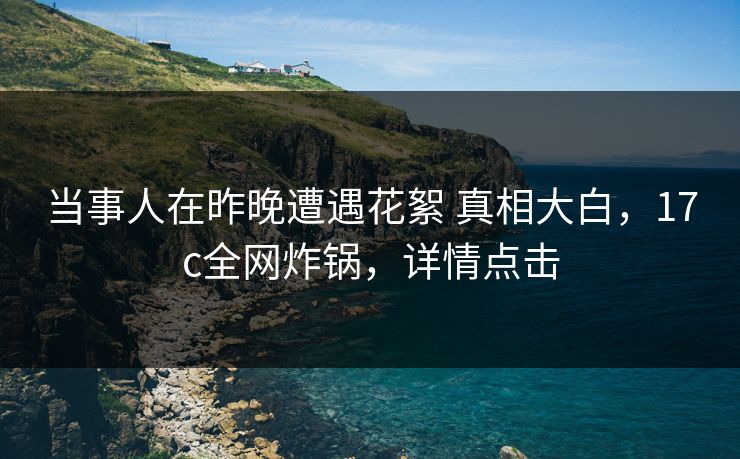 当事人在昨晚遭遇花絮 真相大白，17c全网炸锅，详情点击