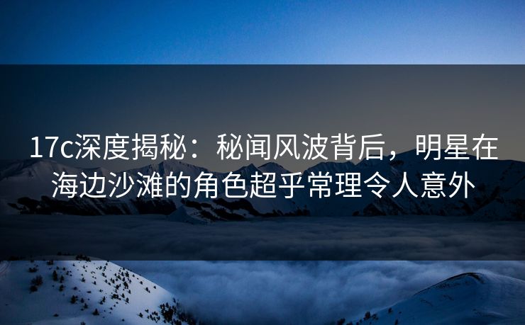 17c深度揭秘：秘闻风波背后，明星在海边沙滩的角色超乎常理令人意外