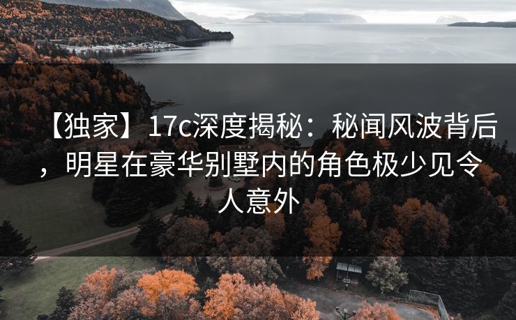 【独家】17c深度揭秘：秘闻风波背后，明星在豪华别墅内的角色极少见令人意外