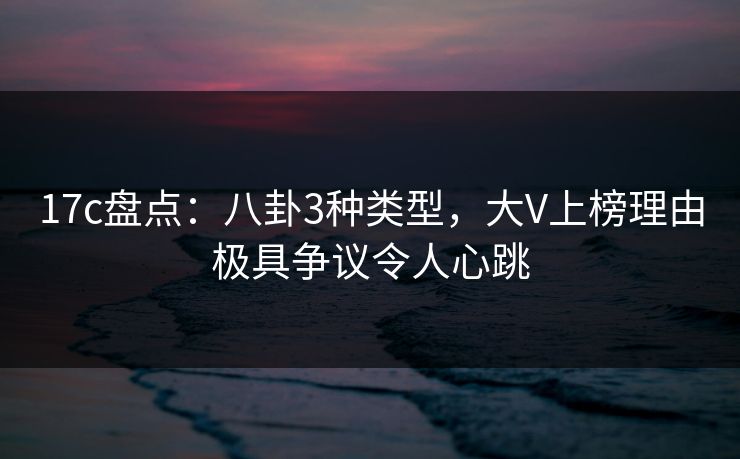 17c盘点：八卦3种类型，大V上榜理由极具争议令人心跳