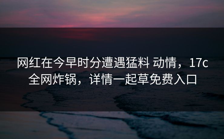 网红在今早时分遭遇猛料 动情，17c全网炸锅，详情一起草免费入口