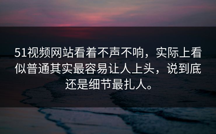 51视频网站看着不声不响，实际上看似普通其实最容易让人上头，说到底还是细节最扎人。