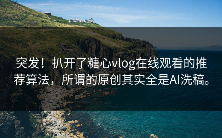 突发！扒开了糖心vlog在线观看的推荐算法，所谓的原创其实全是AI洗稿。