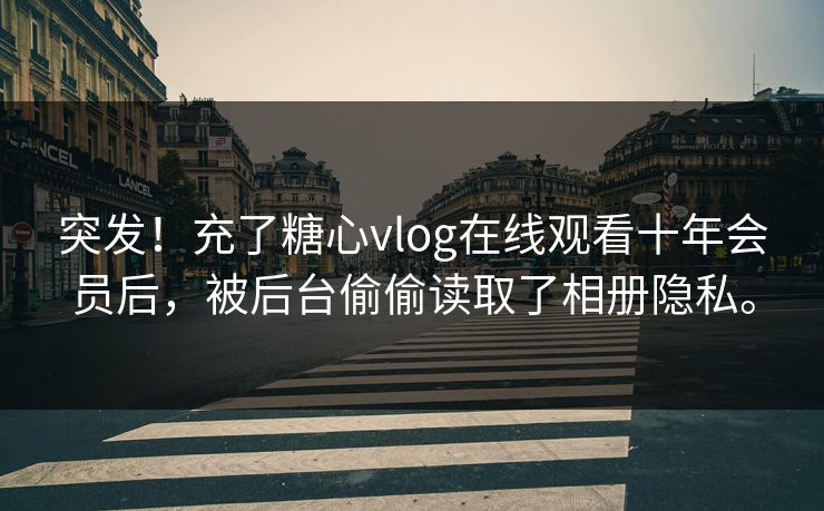 突发！充了糖心vlog在线观看十年会员后，被后台偷偷读取了相册隐私。