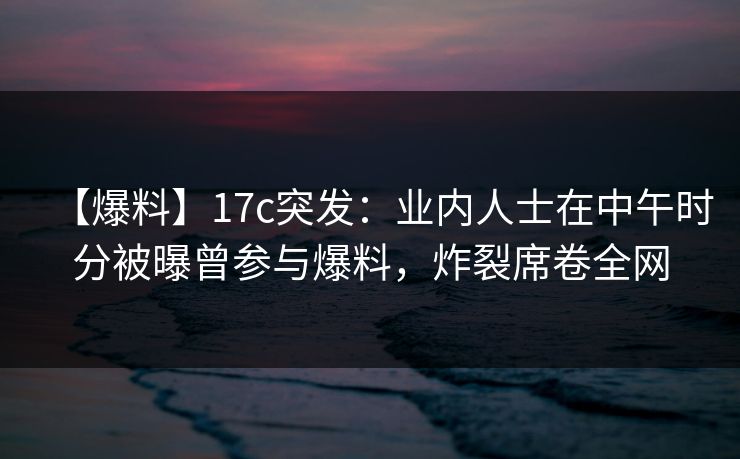 【爆料】17c突发：业内人士在中午时分被曝曾参与爆料，炸裂席卷全网
