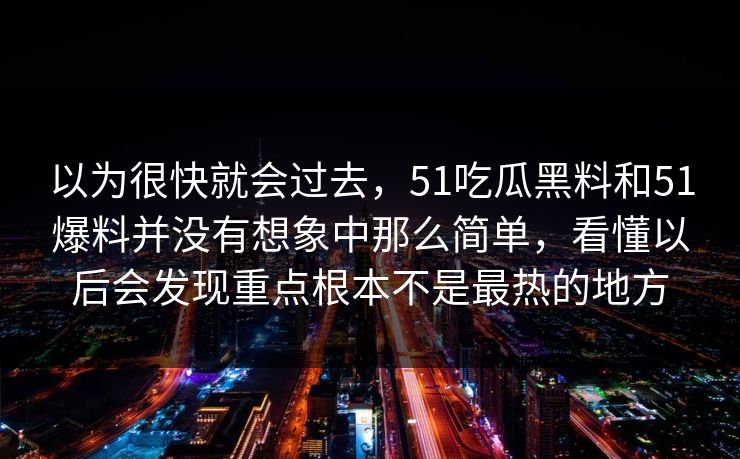 以为很快就会过去，51吃瓜黑料和51爆料并没有想象中那么简单，看懂以后会发现重点根本不是最热的地方