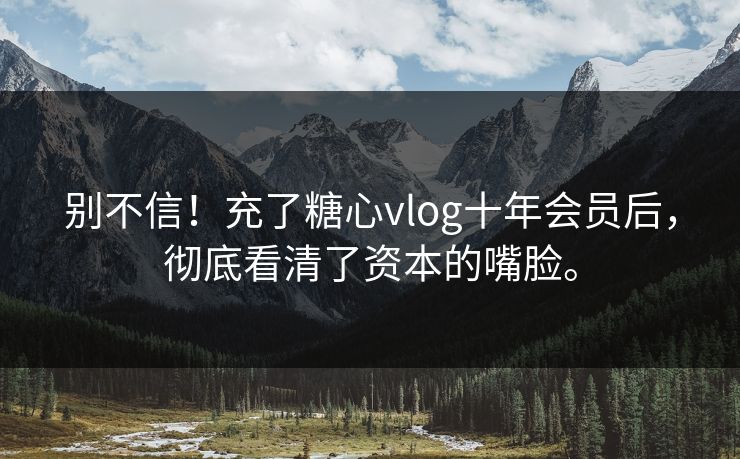 别不信！充了糖心vlog十年会员后，彻底看清了资本的嘴脸。