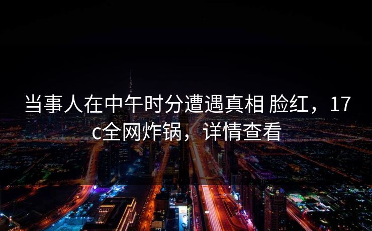 当事人在中午时分遭遇真相 脸红，17c全网炸锅，详情查看