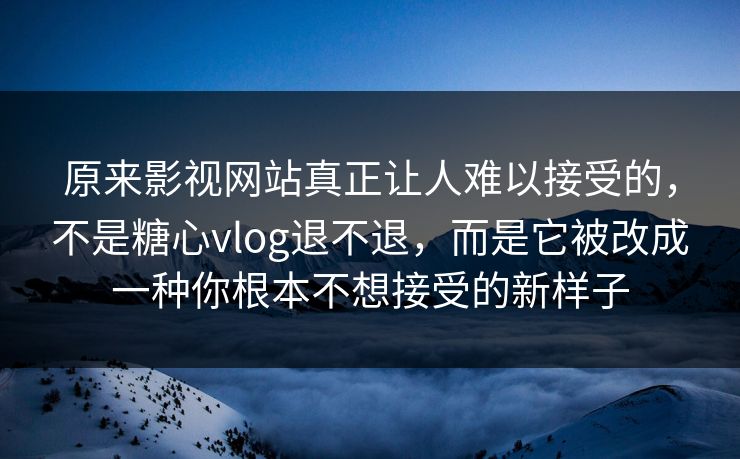 原来影视网站真正让人难以接受的，不是糖心vlog退不退，而是它被改成一种你根本不想接受的新样子