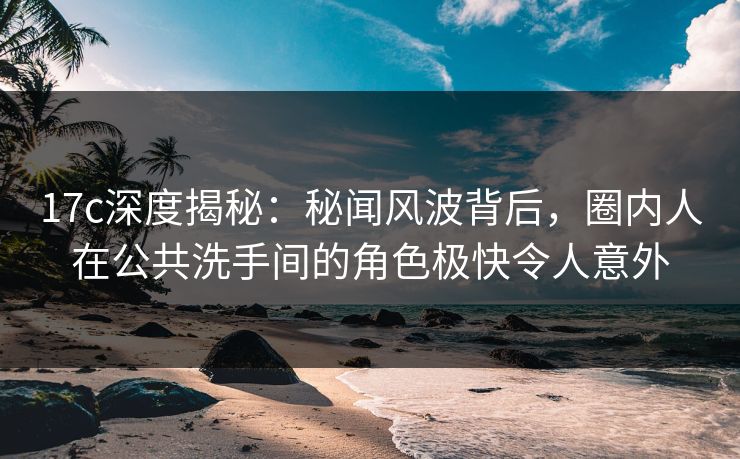 17c深度揭秘：秘闻风波背后，圈内人在公共洗手间的角色极快令人意外