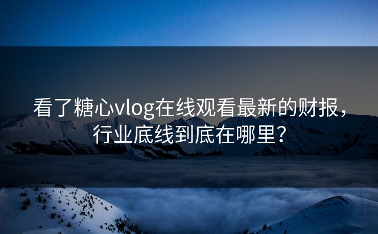 看了糖心vlog在线观看最新的财报，行业底线到底在哪里？
