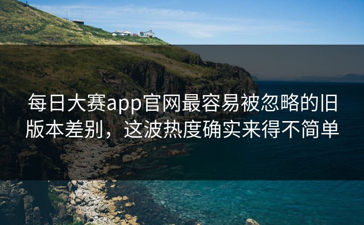 每日大赛app官网最容易被忽略的旧版本差别，这波热度确实来得不简单