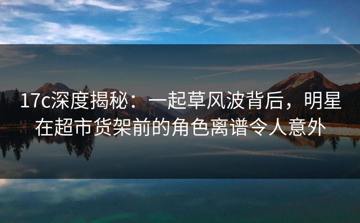 17c深度揭秘：一起草风波背后，明星在超市货架前的角色离谱令人意外