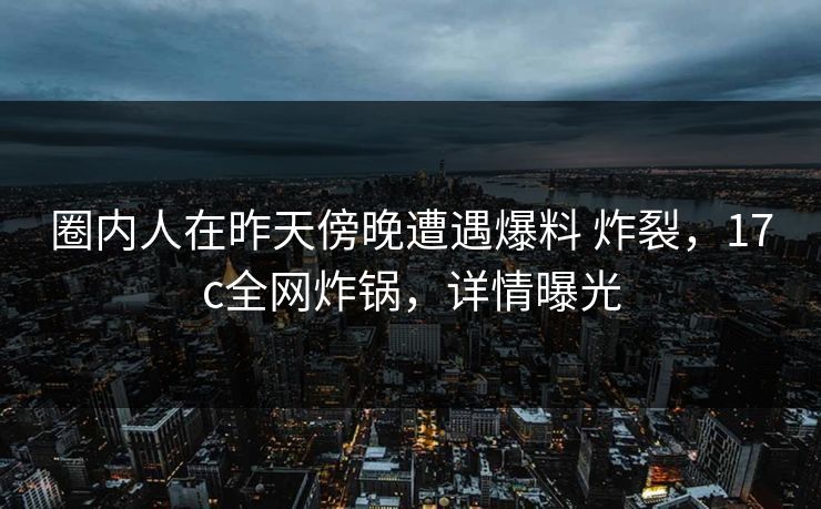 圈内人在昨天傍晚遭遇爆料 炸裂，17c全网炸锅，详情曝光