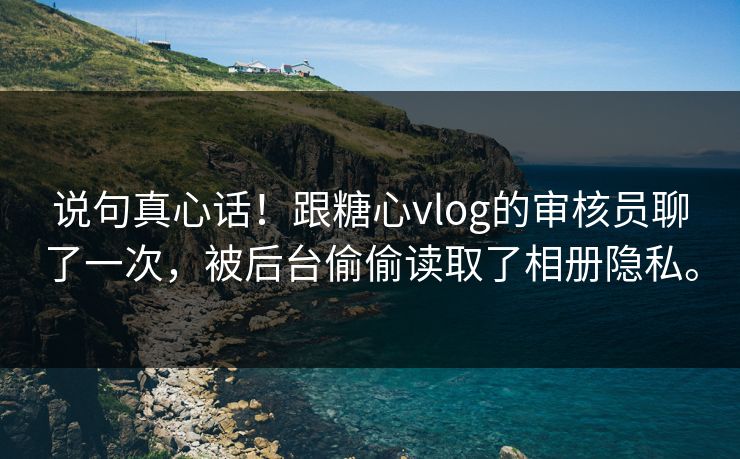 说句真心话！跟糖心vlog的审核员聊了一次，被后台偷偷读取了相册隐私。