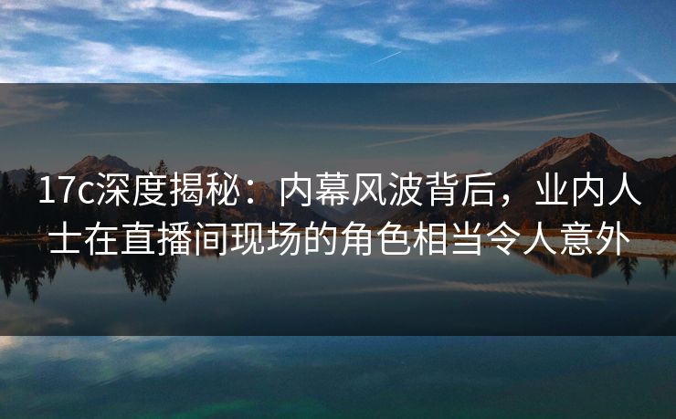 17c深度揭秘：内幕风波背后，业内人士在直播间现场的角色相当令人意外