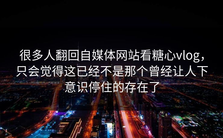 很多人翻回自媒体网站看糖心vlog，只会觉得这已经不是那个曾经让人下意识停住的存在了