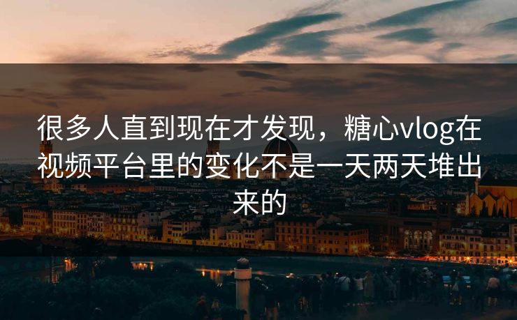 很多人直到现在才发现，糖心vlog在视频平台里的变化不是一天两天堆出来的