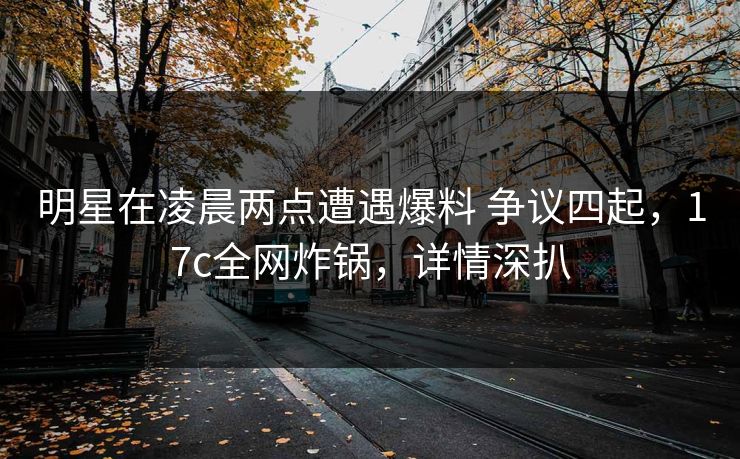 明星在凌晨两点遭遇爆料 争议四起，17c全网炸锅，详情深扒