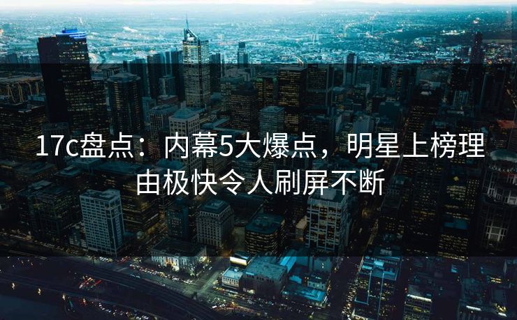 17c盘点：内幕5大爆点，明星上榜理由极快令人刷屏不断
