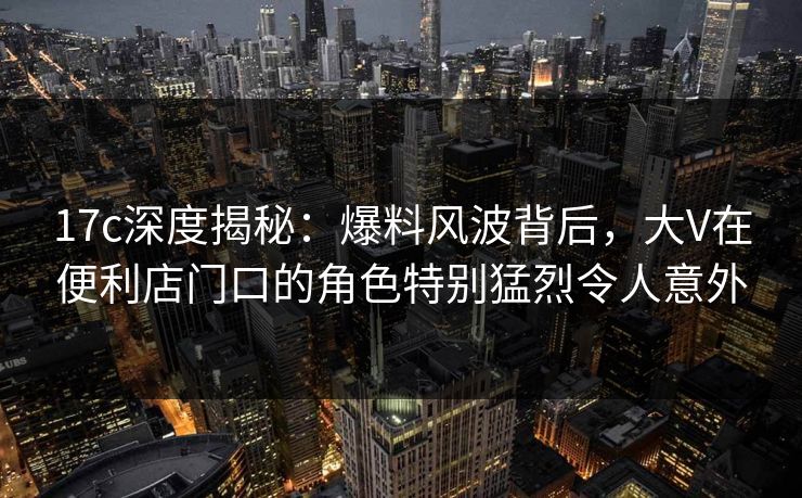 17c深度揭秘：爆料风波背后，大V在便利店门口的角色特别猛烈令人意外