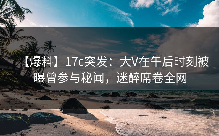 【爆料】17c突发：大V在午后时刻被曝曾参与秘闻，迷醉席卷全网