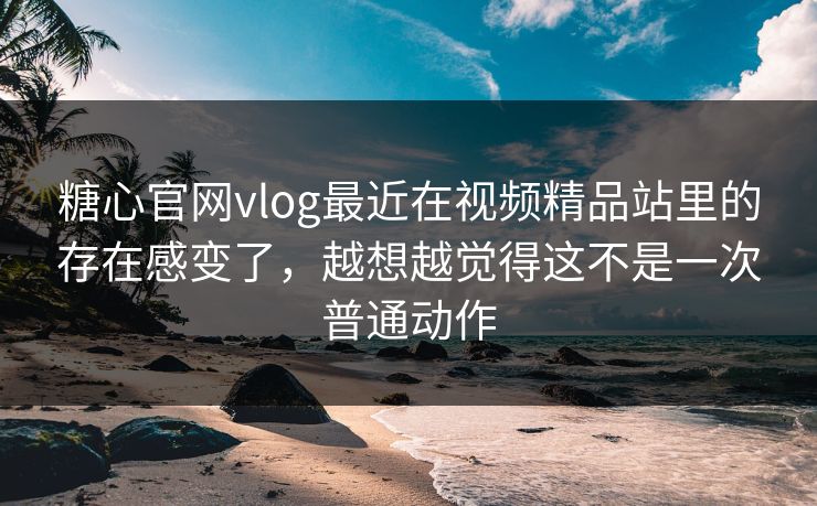 糖心官网vlog最近在视频精品站里的存在感变了，越想越觉得这不是一次普通动作