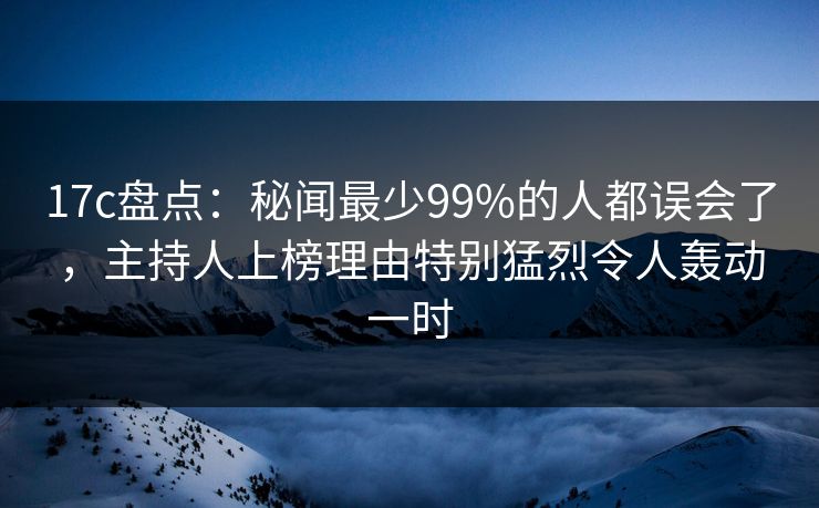 17c盘点：秘闻最少99%的人都误会了，主持人上榜理由特别猛烈令人轰动一时