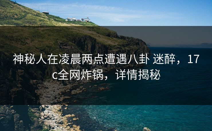 神秘人在凌晨两点遭遇八卦 迷醉，17c全网炸锅，详情揭秘