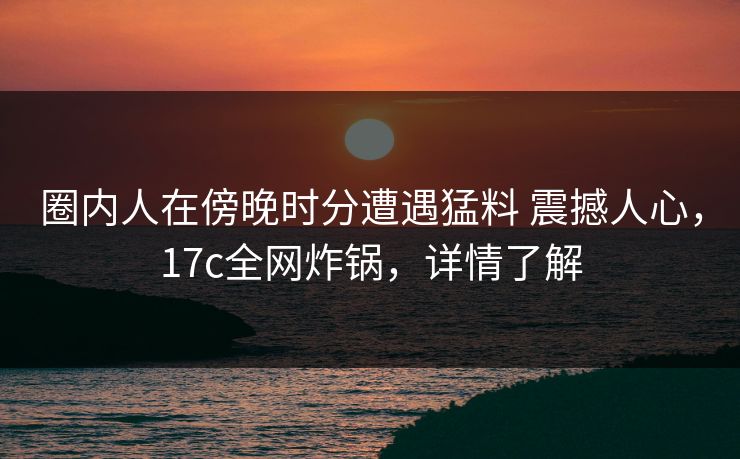 圈内人在傍晚时分遭遇猛料 震撼人心，17c全网炸锅，详情了解