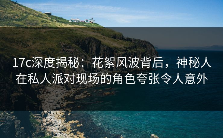 17c深度揭秘：花絮风波背后，神秘人在私人派对现场的角色夸张令人意外