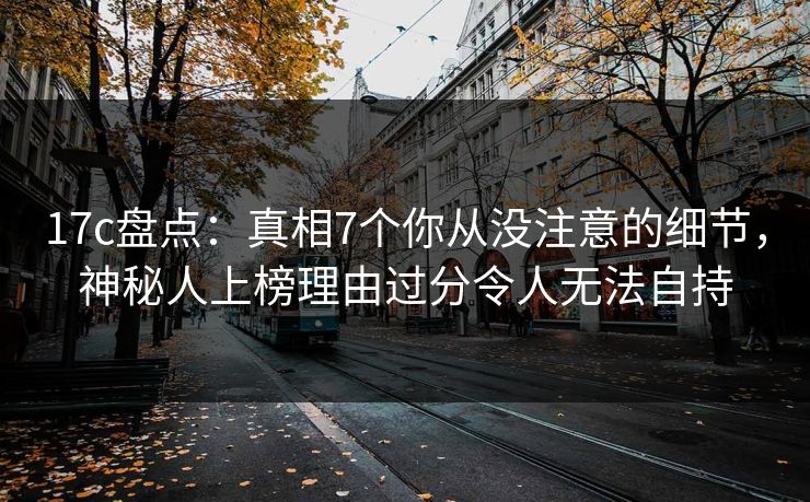 17c盘点：真相7个你从没注意的细节，神秘人上榜理由过分令人无法自持