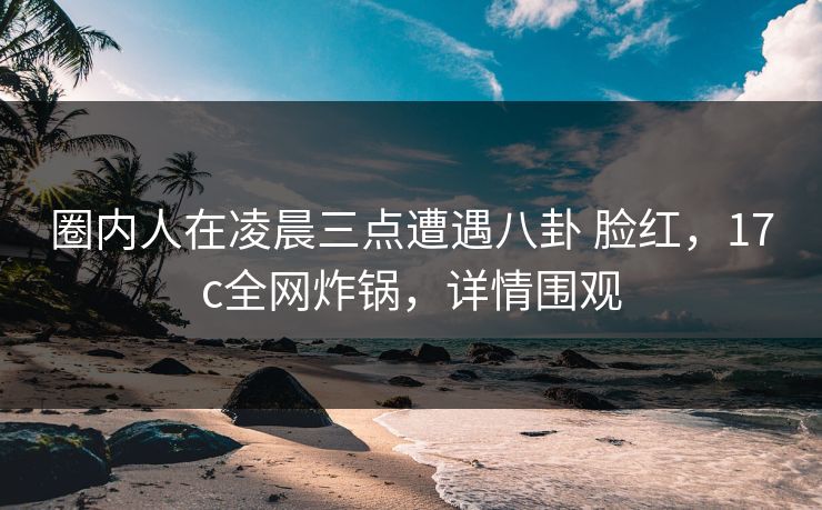 圈内人在凌晨三点遭遇八卦 脸红，17c全网炸锅，详情围观