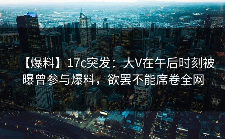 【爆料】17c突发：大V在午后时刻被曝曾参与爆料，欲罢不能席卷全网