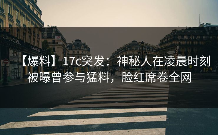 【爆料】17c突发：神秘人在凌晨时刻被曝曾参与猛料，脸红席卷全网
