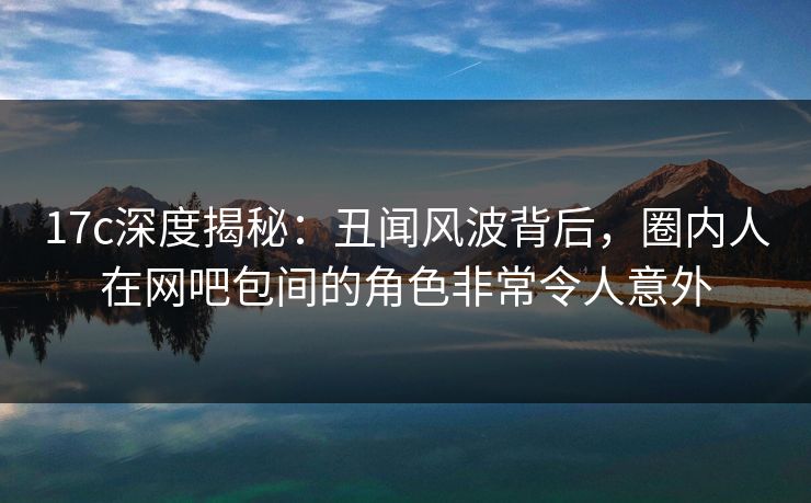 17c深度揭秘：丑闻风波背后，圈内人在网吧包间的角色非常令人意外